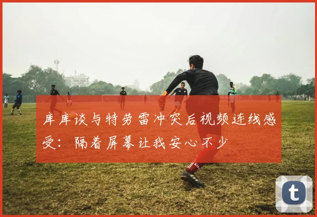 库库谈与特劳雷冲突后视频连线感受：隔着屏幕让我安心不少