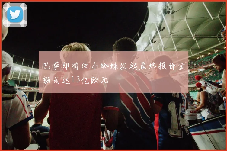 巴萨即将向小蜘蛛发起最终报价金额或达13亿欧元