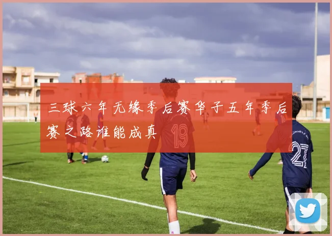 三球六年无缘季后赛华子五年季后赛之路谁能成真