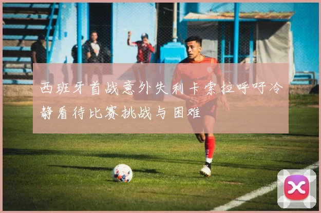 西班牙首战意外失利卡索拉呼吁冷静看待比赛挑战与困难