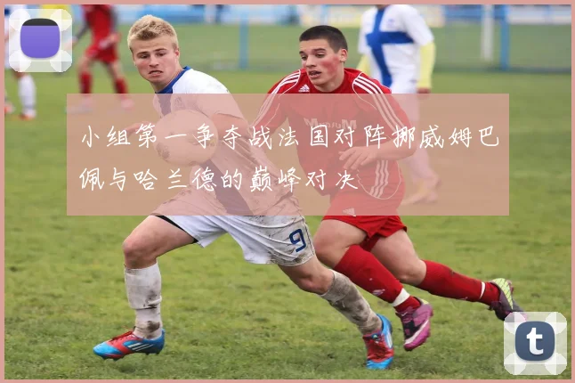 小组第一争夺战法国对阵挪威姆巴佩与哈兰德的巅峰对决
