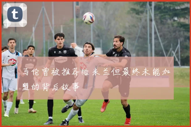 马伦曾被推荐给米兰但最终未能加盟的背后故事