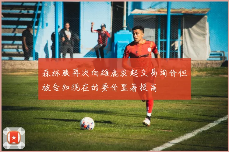 森林狼再次向雄鹿发起交易询价但被告知现在的要价显著提高