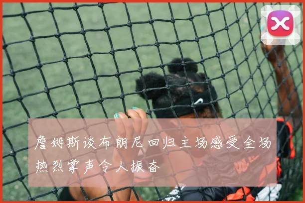 詹姆斯谈布朗尼回归主场感受全场热烈掌声令人振奋