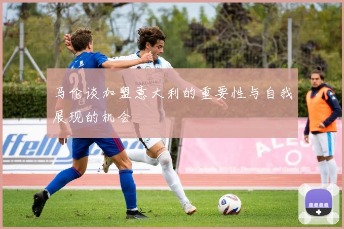 马伦谈加盟意大利的重要性与自我展现的机会