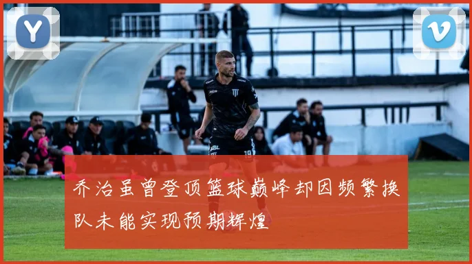乔治虽曾登顶篮球巅峰却因频繁换队未能实现预期辉煌
