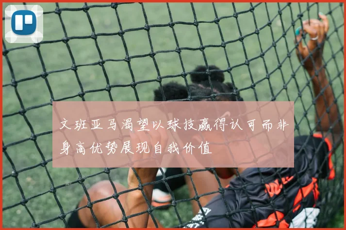 文班亚马渴望以球技赢得认可而非身高优势展现自我价值