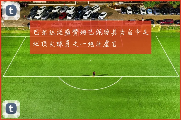 巴尔达诺盛赞姆巴佩称其为当今足坛顶尖球员之一绝非虚言