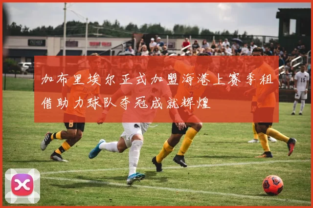 加布里埃尔正式加盟海港上赛季租借助力球队夺冠成就辉煌