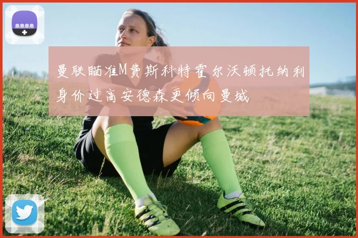 曼联瞄准M费斯科特霍尔沃顿托纳利身价过高安德森更倾向曼城