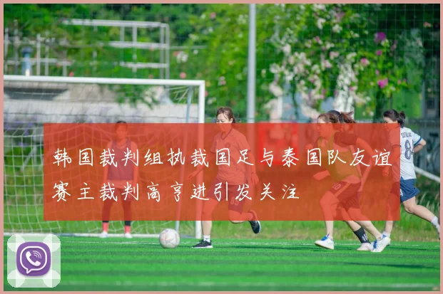 韩国裁判组执裁国足与泰国队友谊赛主裁判高亨进引发关注
