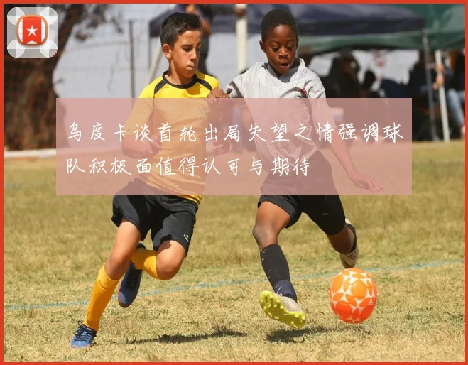 乌度卡谈首轮出局失望之情强调球队积极面值得认可与期待