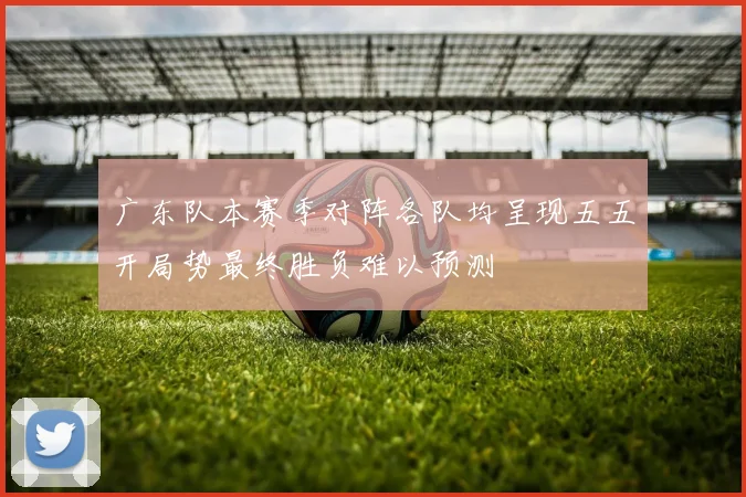 广东队本赛季对阵各队均呈现五五开局势最终胜负难以预测