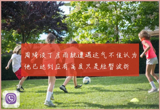 周琦谈丁彦雨航遭遇运气不佳认为他已达到应有高度只是短暂波折