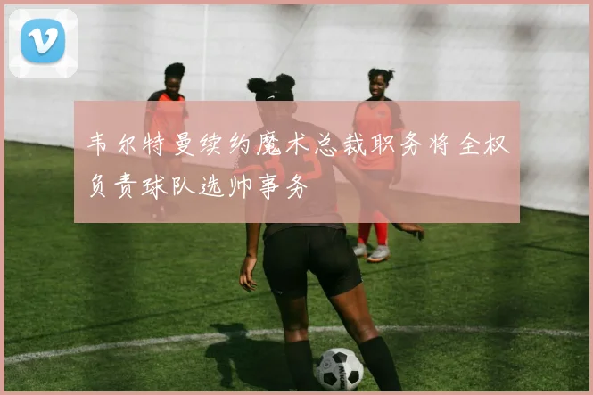 韦尔特曼续约魔术总裁职务将全权负责球队选帅事务