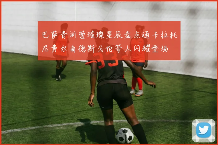 巴萨青训营璀璨星辰盘点通卡拉托尼费尔南德斯戈伦等人闪耀登场