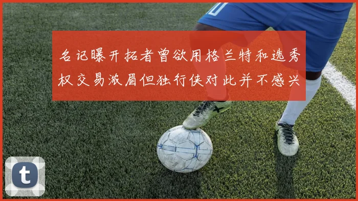 名记曝开拓者曾欲用格兰特和选秀权交易浓眉但独行侠对此并不感兴趣