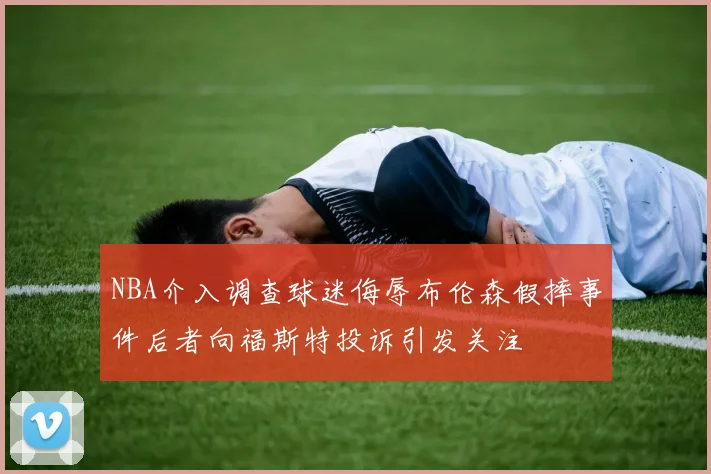 NBA介入调查球迷侮辱布伦森假摔事件后者向福斯特投诉引发关注