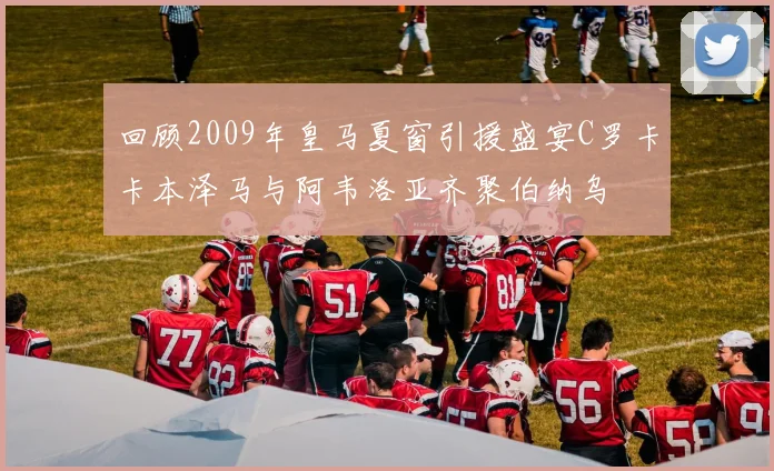 回顾2009年皇马夏窗引援盛宴C罗卡卡本泽马与阿韦洛亚齐聚伯纳乌